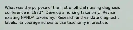 What was the purpose of the first unofficial nursing diagnosis conference in 1973? -Develop a nursing taxonomy. -Revise existing NANDA taxonomy. -Research and validate diagnostic labels. -Encourage nurses to use taxonomy in practice.