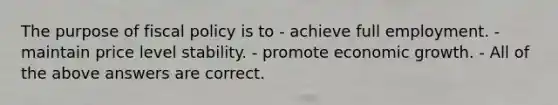 The purpose of <a href='https://www.questionai.com/knowledge/kPTgdbKdvz-fiscal-policy' class='anchor-knowledge'>fiscal policy</a> is to - achieve full employment. - maintain price level stability. - promote economic growth. - All of the above answers are correct.