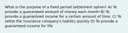 What is the purpose of a fixed period settlement option? A) To provide a guaranteed amount of money each month B) To provide a guaranteed income for a certain amount of time. C) To settle the insurance company's liability quickly D) To provide a guaranteed income for life