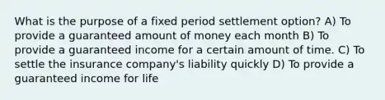 What is the purpose of a fixed period settlement option? A) To provide a guaranteed amount of money each month B) To provide a guaranteed income for a certain amount of time. C) To settle the insurance company's liability quickly D) To provide a guaranteed income for life