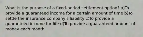 What is the purpose of a fixed-period settlement option? a)To provide a guaranteed income for a certain amount of time b)To settle the insurance company's liability c)To provide a guaranteed income for life d)To provide a guaranteed amount of money each month