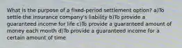 What is the purpose of a fixed-period settlement option? a)To settle the insurance company's liability b)To provide a guaranteed income for life c)To provide a guaranteed amount of money each month d)To provide a guaranteed income for a certain amount of time