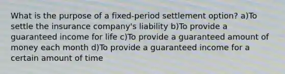 What is the purpose of a fixed-period settlement option? a)To settle the insurance company's liability b)To provide a guaranteed income for life c)To provide a guaranteed amount of money each month d)To provide a guaranteed income for a certain amount of time