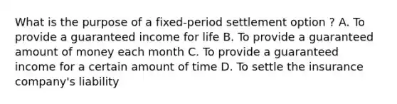 What is the purpose of a fixed-period settlement option ? A. To provide a guaranteed income for life B. To provide a guaranteed amount of money each month C. To provide a guaranteed income for a certain amount of time D. To settle the insurance company's liability