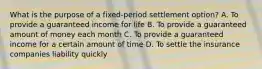 What is the purpose of a fixed-period settlement option? A. To provide a guaranteed income for life B. To provide a guaranteed amount of money each month C. To provide a guaranteed income for a certain amount of time D. To settle the insurance companies liability quickly