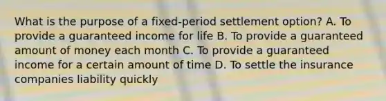 What is the purpose of a fixed-period settlement option? A. To provide a guaranteed income for life B. To provide a guaranteed amount of money each month C. To provide a guaranteed income for a certain amount of time D. To settle the insurance companies liability quickly