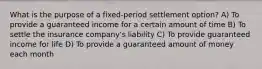 What is the purpose of a fixed-period settlement option? A) To provide a guaranteed income for a certain amount of time B) To settle the insurance company's liability C) To provide guaranteed income for life D) To provide a guaranteed amount of money each month