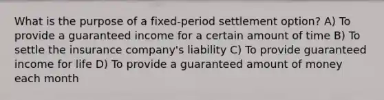 What is the purpose of a fixed-period settlement option? A) To provide a guaranteed income for a certain amount of time B) To settle the insurance company's liability C) To provide guaranteed income for life D) To provide a guaranteed amount of money each month