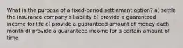 What is the purpose of a fixed-period settlement option? a) settle the insurance company's liability b) provide a guaranteed income for life c) provide a guaranteed amount of money each month d) provide a guaranteed income for a certain amount of time