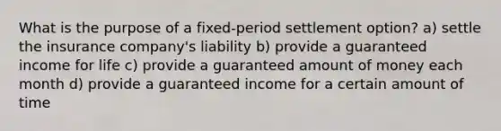 What is the purpose of a fixed-period settlement option? a) settle the insurance company's liability b) provide a guaranteed income for life c) provide a guaranteed amount of money each month d) provide a guaranteed income for a certain amount of time