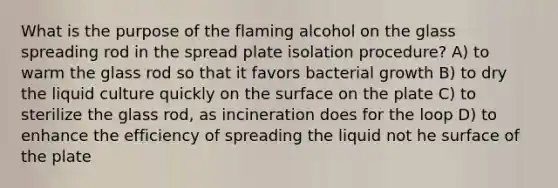 What is the purpose of the flaming alcohol on the glass spreading rod in the spread plate isolation procedure? A) to warm the glass rod so that it favors bacterial growth B) to dry the liquid culture quickly on the surface on the plate C) to sterilize the glass rod, as incineration does for the loop D) to enhance the efficiency of spreading the liquid not he surface of the plate