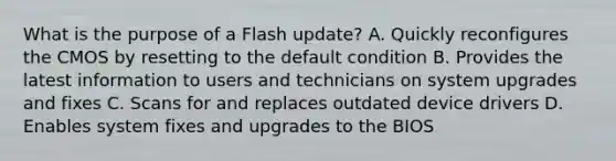 What is the purpose of a Flash update? A. Quickly reconfigures the CMOS by resetting to the default condition B. Provides the latest information to users and technicians on system upgrades and fixes C. Scans for and replaces outdated device drivers D. Enables system fixes and upgrades to the BIOS