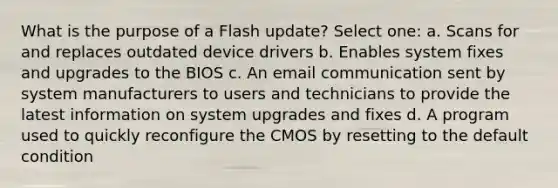 What is the purpose of a Flash update? Select one: a. Scans for and replaces outdated device drivers b. Enables system fixes and upgrades to the BIOS c. An email communication sent by system manufacturers to users and technicians to provide the latest information on system upgrades and fixes d. A program used to quickly reconfigure the CMOS by resetting to the default condition