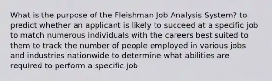 What is the purpose of the Fleishman Job Analysis System? to predict whether an applicant is likely to succeed at a specific job to match numerous individuals with the careers best suited to them to track the number of people employed in various jobs and industries nationwide to determine what abilities are required to perform a specific job