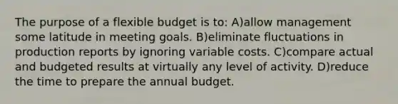 The purpose of a flexible budget is to: A)allow management some latitude in meeting goals. B)eliminate fluctuations in production reports by ignoring variable costs. C)compare actual and budgeted results at virtually any level of activity. D)reduce the time to prepare the annual budget.