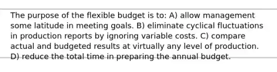 The purpose of the flexible budget is to: A) allow management some latitude in meeting goals. B) eliminate cyclical fluctuations in production reports by ignoring variable costs. C) compare actual and budgeted results at virtually any level of production. D) reduce the total time in preparing the annual budget.