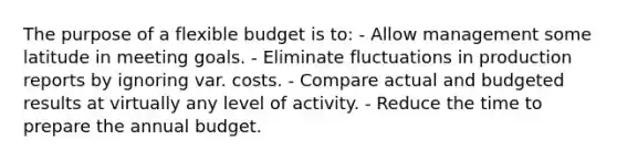 The purpose of a flexible budget is to: - Allow management some latitude in meeting goals. - Eliminate fluctuations in production reports by ignoring var. costs. - Compare actual and budgeted results at virtually any level of activity. - Reduce the time to prepare the annual budget.