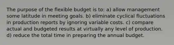 The purpose of the flexible budget is to: a) allow management some latitude in meeting goals. b) eliminate cyclical fluctuations in production reports by ignoring variable costs. c) compare actual and budgeted results at virtually any level of production. d) reduce the total time in preparing the annual budget.