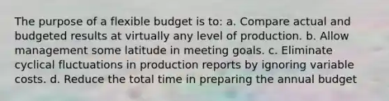 The purpose of a flexible budget is to: a. Compare actual and budgeted results at virtually any level of production. b. Allow management some latitude in meeting goals. c. Eliminate cyclical fluctuations in production reports by ignoring variable costs. d. Reduce the total time in preparing the annual budget