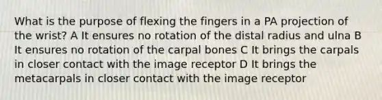 What is the purpose of flexing the fingers in a PA projection of the wrist? A It ensures no rotation of the distal radius and ulna B It ensures no rotation of the carpal bones C It brings the carpals in closer contact with the image receptor D It brings the metacarpals in closer contact with the image receptor