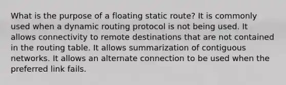 What is the purpose of a floating static route? It is commonly used when a dynamic routing protocol is not being used. It allows connectivity to remote destinations that are not contained in the routing table. It allows summarization of contiguous networks. It allows an alternate connection to be used when the preferred link fails.