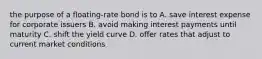 the purpose of a floating-rate bond is to A. save interest expense for corporate issuers B. avoid making interest payments until maturity C. shift the yield curve D. offer rates that adjust to current market conditions