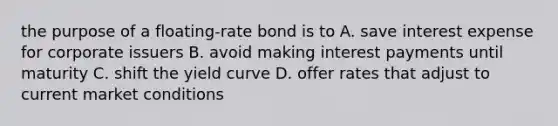 the purpose of a floating-rate bond is to A. save interest expense for corporate issuers B. avoid making interest payments until maturity C. shift the yield curve D. offer rates that adjust to current market conditions