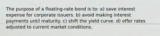 The purpose of a floating-rate bond is to: a) save interest expense for corporate issuers. b) avoid making interest payments until maturity. c) shift the yield curve. d) offer rates adjusted to current market conditions.