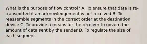 What is the purpose of flow control? A. To ensure that data is re-transmitted if an acknowledgement is not received B. To reassemble segments in the correct order at the destination device C. To provide a means for the receiver to govern the amount of data sent by the sender D. To regulate the size of each segment