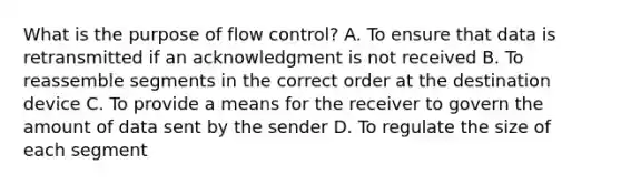 What is the purpose of flow control? A. To ensure that data is retransmitted if an acknowledgment is not received B. To reassemble segments in the correct order at the destination device C. To provide a means for the receiver to govern the amount of data sent by the sender D. To regulate the size of each segment