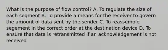 What is the purpose of flow control? A. To regulate the size of each segment B. To provide a means for the receiver to govern the amount of data sent by the sender C. To reassemble segement in the correct order at the destination device D. To ensure that data is retransmitted if an acknowledgement is not received