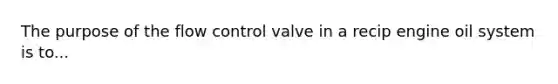 The purpose of the flow control valve in a recip engine oil system is to...