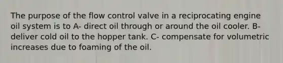 The purpose of the flow control valve in a reciprocating engine oil system is to A- direct oil through or around the oil cooler. B- deliver cold oil to the hopper tank. C- compensate for volumetric increases due to foaming of the oil.