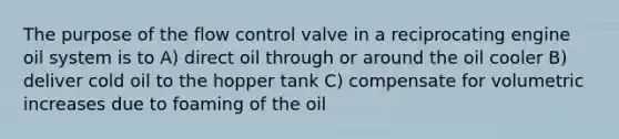 The purpose of the flow control valve in a reciprocating engine oil system is to A) direct oil through or around the oil cooler B) deliver cold oil to the hopper tank C) compensate for volumetric increases due to foaming of the oil