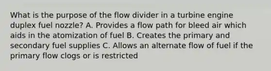 What is the purpose of the flow divider in a turbine engine duplex fuel nozzle? A. Provides a flow path for bleed air which aids in the atomization of fuel B. Creates the primary and secondary fuel supplies C. Allows an alternate flow of fuel if the primary flow clogs or is restricted