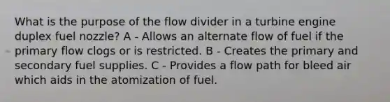 What is the purpose of the flow divider in a turbine engine duplex fuel nozzle? A - Allows an alternate flow of fuel if the primary flow clogs or is restricted. B - Creates the primary and secondary fuel supplies. C - Provides a flow path for bleed air which aids in the atomization of fuel.