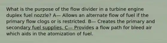 What is the purpose of the flow divider in a turbine engine duplex fuel nozzle? A— Allows an alternate flow of fuel if the primary flow clogs or is restricted. B— Creates the primary and secondary fuel supplies. C— Provides a flow path for bleed air which aids in the atomization of fuel.