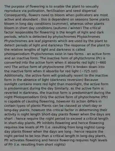 The purpose of flowering is to enable the plant to sexually reproduce via pollination, fertilisation and seed dispersal Consequently, flowers need to bloom when pollinators are most active and abundant - this is dependent on seasons Some plants bloom in long day conditions (summer), whereas other plants bloom in short day conditions (autumn / winter) The critical factor responsible for flowering is the length of light and dark periods, which is detected by phytochromes Phytochromes Phytochromes are leaf pigments which are used by the plant to detect periods of light and darkness The response of the plant to the relative lengths of light and darkness is called photoperiodism Phytochromes exist in two forms - an active form and an inactive form: The inactive form of phytochrome (Pr) is converted into the active form when it absorbs red light (~660 nm) The active form of phytochrome (Pfr) is broken down into the inactive form when it absorbs far red light (~725 nm) Additionally, the active form will gradually revert to the inactive form in the absence of light (darkness reversion) Because sunlight contains more red light than moonlight, the active form is predominant during the day Similarly, as the active form is reverted in darkness, the inactive form is predominant during the night Photoperiodism Only the active form of phytochrome (Pfr) is capable of causing flowering, however its action differs in certain types of plants Plants can be classed as short-day or long-day plants, however the critical factor in determining their activity is night length Short-day plants flower when the days are short - hence require the night period to exceed a critical length In short-day plants, Pfr inhibits flowering and hence flowering requires low levels of Pfr (i.e. resulting from long nights) Long-day plants flower when the days are long - hence require the night period to be less than a critical length In long-day plants, Pfr activates flowering and hence flowering requires high levels of Pfr (i.e. resulting from short nights)