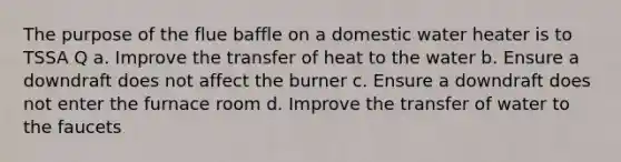 The purpose of the flue baffle on a domestic water heater is to TSSA Q a. Improve the transfer of heat to the water b. Ensure a downdraft does not affect the burner c. Ensure a downdraft does not enter the furnace room d. Improve the transfer of water to the faucets