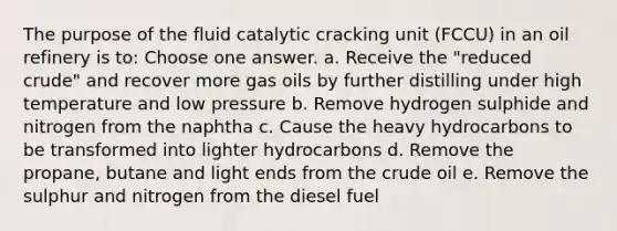 The purpose of the fluid catalytic cracking unit (FCCU) in an oil refinery is to: Choose one answer. a. Receive the "reduced crude" and recover more gas oils by further distilling under high temperature and low pressure b. Remove hydrogen sulphide and nitrogen from the naphtha c. Cause the heavy hydrocarbons to be transformed into lighter hydrocarbons d. Remove the propane, butane and light ends from the crude oil e. Remove the sulphur and nitrogen from the diesel fuel