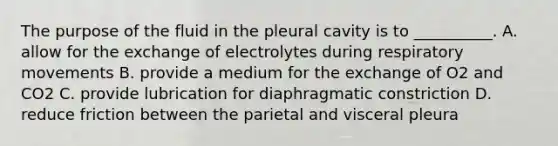 The purpose of the fluid in the pleural cavity is to __________. A. allow for the exchange of electrolytes during respiratory movements B. provide a medium for the exchange of O2 and CO2 C. provide lubrication for diaphragmatic constriction D. reduce friction between the parietal and visceral pleura