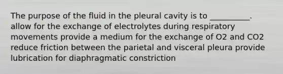 The purpose of the fluid in the pleural cavity is to __________. allow for the exchange of electrolytes during respiratory movements provide a medium for the exchange of O2 and CO2 reduce friction between the parietal and visceral pleura provide lubrication for diaphragmatic constriction