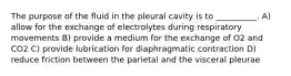 The purpose of the fluid in the pleural cavity is to __________. A) allow for the exchange of electrolytes during respiratory movements B) provide a medium for the exchange of O2 and CO2 C) provide lubrication for diaphragmatic contraction D) reduce friction between the parietal and the visceral pleurae