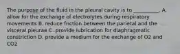 The purpose of the fluid in the pleural cavity is to __________. A. allow for the exchange of electrolytes during respiratory movements B. reduce friction between the parietal and the visceral pleurae C. provide lubrication for diaphragmatic constriction D. provide a medium for the exchange of O2 and CO2