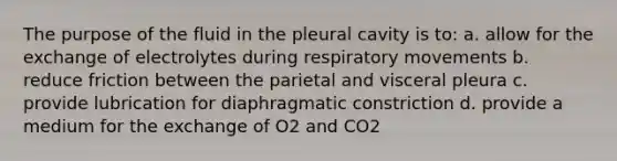 The purpose of the fluid in the pleural cavity is to: a. allow for the exchange of electrolytes during respiratory movements b. reduce friction between the parietal and visceral pleura c. provide lubrication for diaphragmatic constriction d. provide a medium for the exchange of O2 and CO2