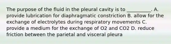 The purpose of the fluid in the pleural cavity is to __________. A. provide lubrication for diaphragmatic constriction B. allow for the exchange of electrolytes during respiratory movements C. provide a medium for the exchange of O2 and CO2 D. reduce friction between the parietal and visceral pleura