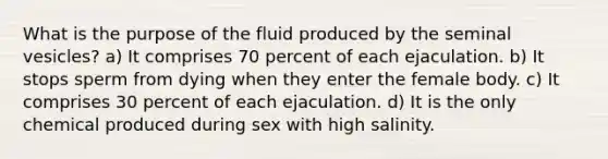 What is the purpose of the fluid produced by the seminal vesicles? a) It comprises 70 percent of each ejaculation. b) It stops sperm from dying when they enter the female body. c) It comprises 30 percent of each ejaculation. d) It is the only chemical produced during sex with high salinity.