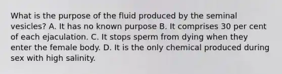 What is the purpose of the fluid produced by the seminal vesicles? A. It has no known purpose B. It comprises 30 per cent of each ejaculation. C. It stops sperm from dying when they enter the female body. D. It is the only chemical produced during sex with high salinity.