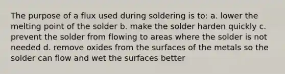 The purpose of a flux used during soldering is to: a. lower the melting point of the solder b. make the solder harden quickly c. prevent the solder from flowing to areas where the solder is not needed d. remove oxides from the surfaces of the metals so the solder can flow and wet the surfaces better