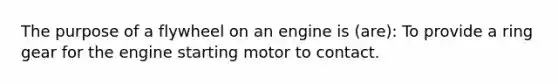 The purpose of a flywheel on an engine is (are): To provide a ring gear for the engine starting motor to contact.